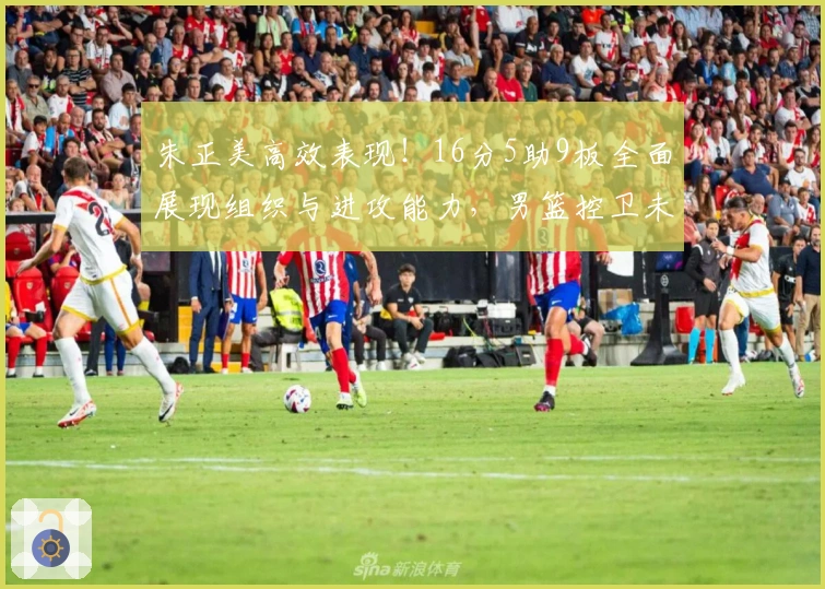 朱正美高效表现！16分5助9板全面展现组织与进攻能力，男篮控卫未来可期