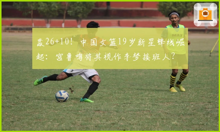 轰26+10！中国女篮19岁新星锋线崛起：宫鲁鸣将其视作李梦接班人？