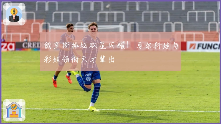 俄罗斯排坛双星闪耀！马尔科娃与彩娃领衔天才辈出