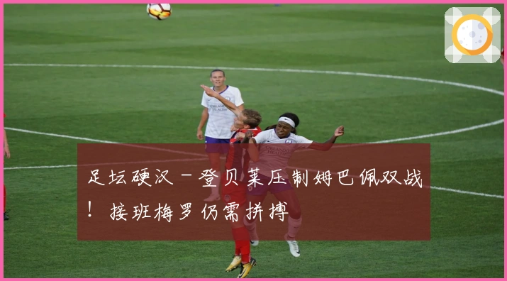 足坛硬汉 - 登贝莱压制姆巴佩双战！接班梅罗仍需拼搏