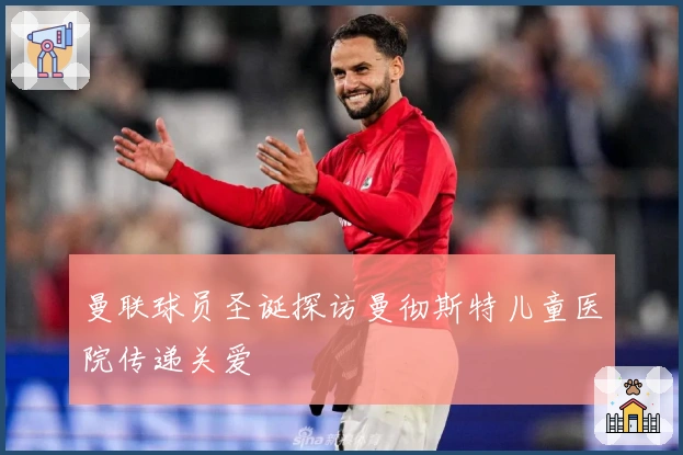 曼联球员圣诞探访曼彻斯特儿童医院传递关爱