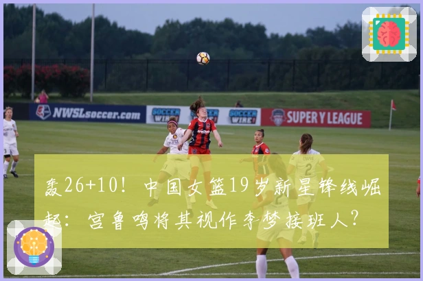 轰26+10！中国女篮19岁新星锋线崛起：宫鲁鸣将其视作李梦接班人？