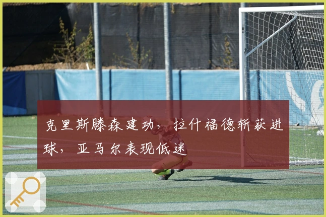 克里斯滕森建功，拉什福德斩获进球，亚马尔表现低迷