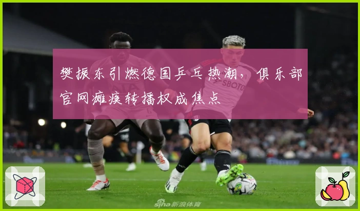 樊振东引燃德国乒乓热潮，俱乐部官网瘫痪转播权成焦点
