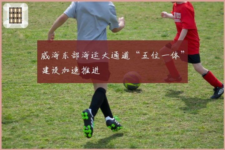 威海东部海运大通道“五位一体”建设加速推进