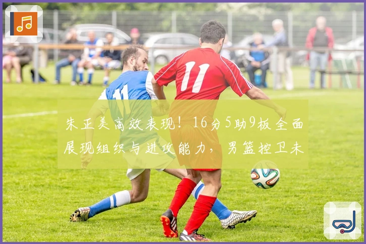 朱正美高效表现！16分5助9板全面展现组织与进攻能力，男篮控卫未来可期